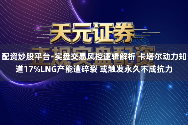 配资炒股平台-实盘交易风控逻辑解析 卡塔尔动力知道17%LNG产能遭碎裂 或触发永久不成抗力