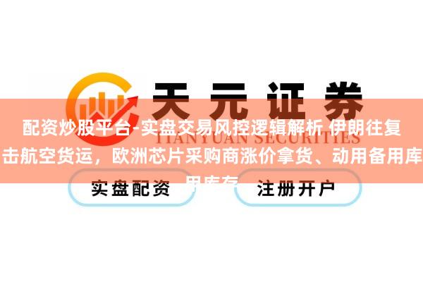 配资炒股平台-实盘交易风控逻辑解析 伊朗往复冲击航空货运，欧洲芯片采购商涨价拿货、动用备用库存