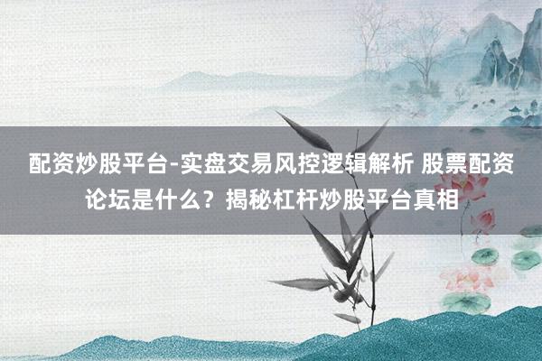 配资炒股平台-实盘交易风控逻辑解析 股票配资论坛是什么？揭秘杠杆炒股平台真相