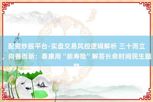 配资炒股平台-实盘交易风控逻辑解析 三十而立，向善而新：泰康用“新寿险”解答长命时间民生题