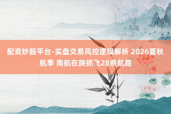 配资炒股平台-实盘交易风控逻辑解析 2026夏秋航季 南航在陕抓飞28条航路