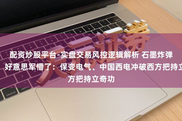 配资炒股平台-实盘交易风控逻辑解析 石墨炸弹失效！好意思军懵了：保变电气、中国西电冲破西方把持立奇功