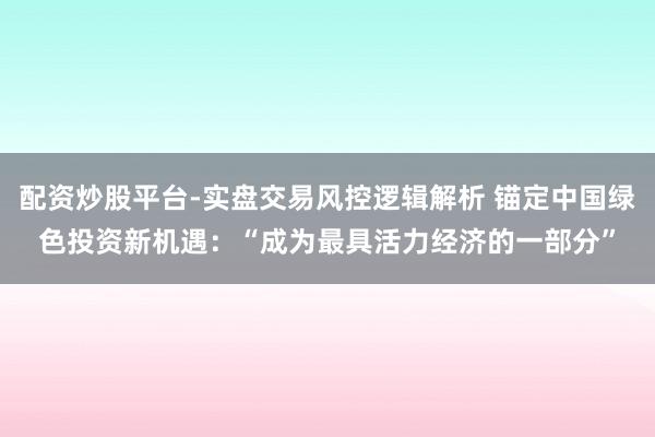配资炒股平台-实盘交易风控逻辑解析 锚定中国绿色投资新机遇:“成为最具活力经济的一部分”
