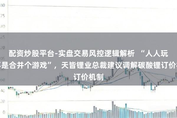 配资炒股平台-实盘交易风控逻辑解析 “人人玩的不是合并个游戏”,天皆锂业总裁建议调解碳酸锂订价机制