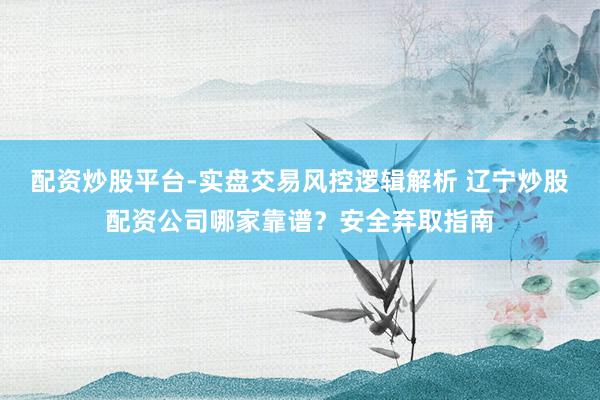 配资炒股平台-实盘交易风控逻辑解析 辽宁炒股配资公司哪家靠谱？安全弃取指南