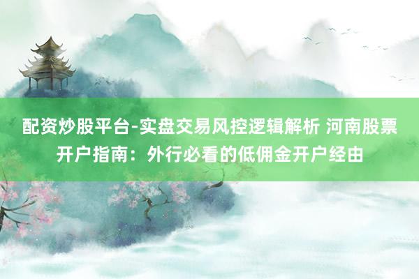 配资炒股平台-实盘交易风控逻辑解析 河南股票开户指南：外行必看的低佣金开户经由