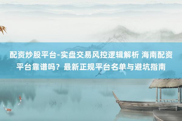 配资炒股平台-实盘交易风控逻辑解析 海南配资平台靠谱吗？最新正规平台名单与避坑指南