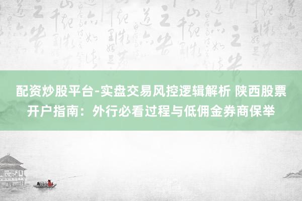 配资炒股平台-实盘交易风控逻辑解析 陕西股票开户指南：外行必看过程与低佣金券商保举