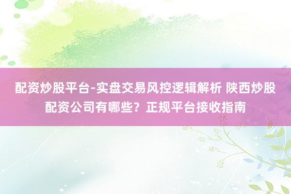 配资炒股平台-实盘交易风控逻辑解析 陕西炒股配资公司有哪些？正规平台接收指南