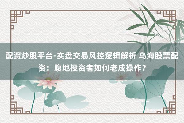 配资炒股平台-实盘交易风控逻辑解析 乌海股票配资：腹地投资者如何老成操作？