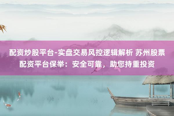 配资炒股平台-实盘交易风控逻辑解析 苏州股票配资平台保举：安全可靠，助您持重投资