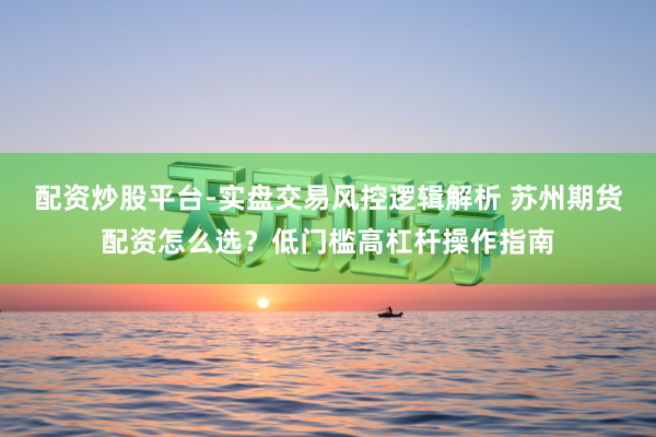 配资炒股平台-实盘交易风控逻辑解析 苏州期货配资怎么选？低门槛高杠杆操作指南