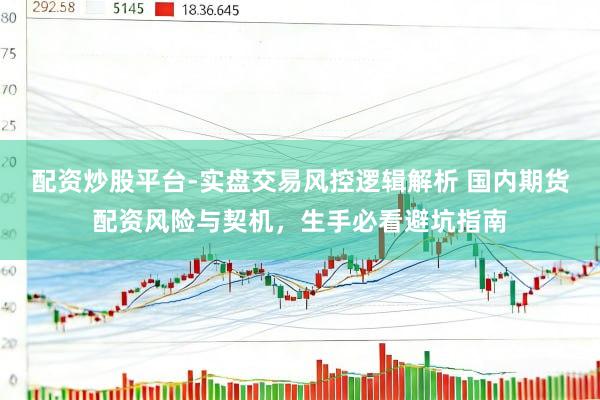 配资炒股平台-实盘交易风控逻辑解析 国内期货配资风险与契机，生手必看避坑指南
