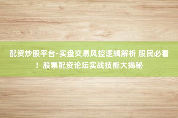 配资炒股平台-实盘交易风控逻辑解析 股民必看！股票配资论坛实战技能大揭秘