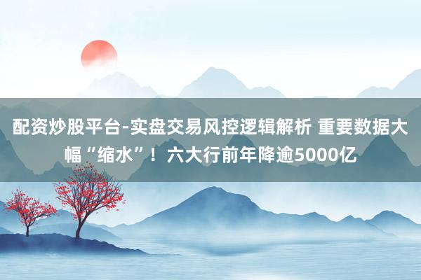配资炒股平台-实盘交易风控逻辑解析 重要数据大幅“缩水”！六大行前年降逾5000亿