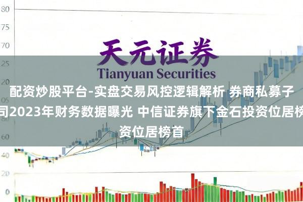 配资炒股平台-实盘交易风控逻辑解析 券商私募子公司2023年财务数据曝光 中信证券旗下金石投资位居榜首