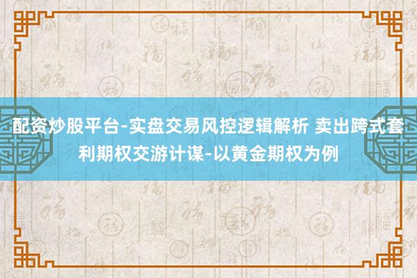 配资炒股平台-实盘交易风控逻辑解析 卖出跨式套利期权交游计谋-以黄金期权为例