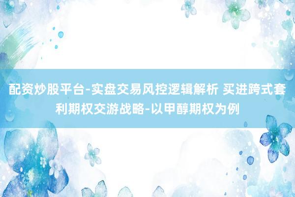 配资炒股平台-实盘交易风控逻辑解析 买进跨式套利期权交游战略-以甲醇期权为例