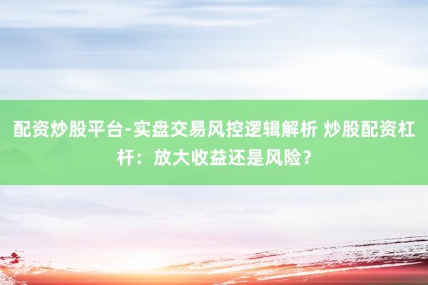 配资炒股平台-实盘交易风控逻辑解析 炒股配资杠杆：放大收益还是风险？