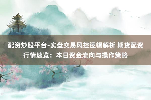 配资炒股平台-实盘交易风控逻辑解析 期货配资行情速览：本日资金流向与操作策略