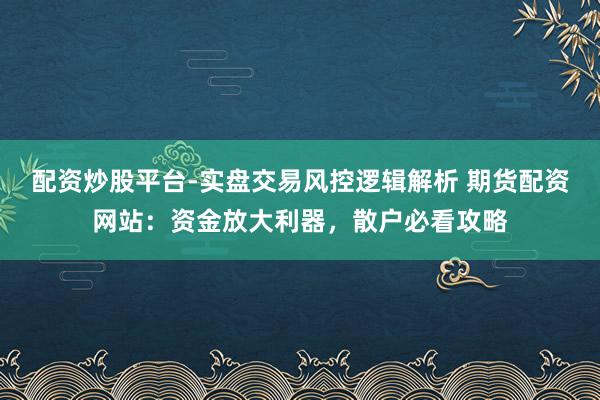 配资炒股平台-实盘交易风控逻辑解析 期货配资网站：资金放大利器，散户必看攻略