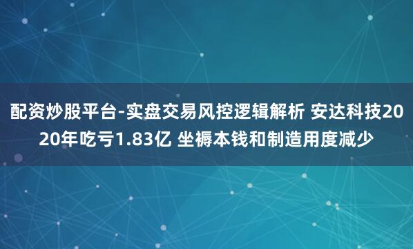 配资炒股平台-实盘交易风控逻辑解析 安达科技2020年吃亏1.83亿 坐褥本钱和制造用度减少