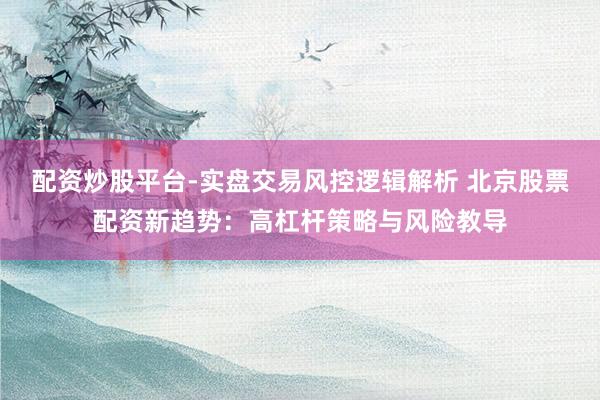 配资炒股平台-实盘交易风控逻辑解析 北京股票配资新趋势：高杠杆策略与风险教导