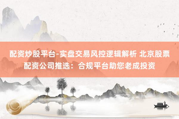 配资炒股平台-实盘交易风控逻辑解析 北京股票配资公司推选：合规平台助您老成投资