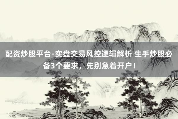 配资炒股平台-实盘交易风控逻辑解析 生手炒股必备3个要求，先别急着开户！