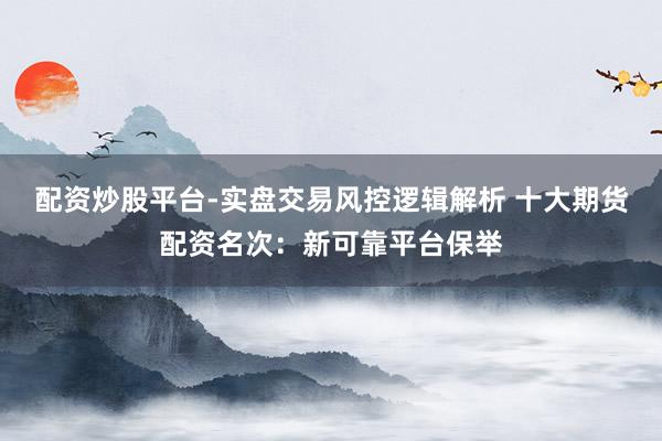 配资炒股平台-实盘交易风控逻辑解析 十大期货配资名次：新可靠平台保举