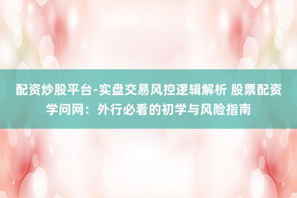 配资炒股平台-实盘交易风控逻辑解析 股票配资学问网：外行必看的初学与风险指南