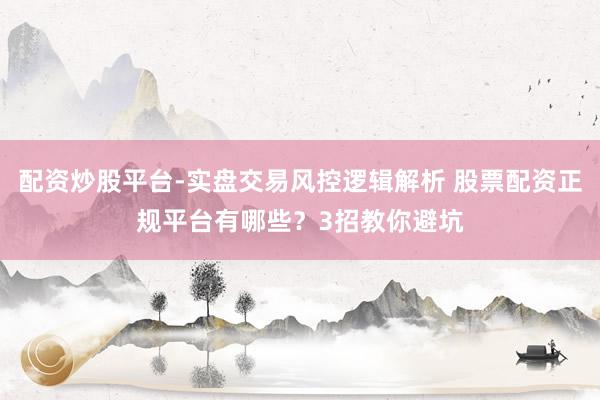 配资炒股平台-实盘交易风控逻辑解析 股票配资正规平台有哪些？3招教你避坑