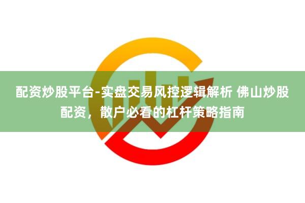 配资炒股平台-实盘交易风控逻辑解析 佛山炒股配资，散户必看的杠杆策略指南