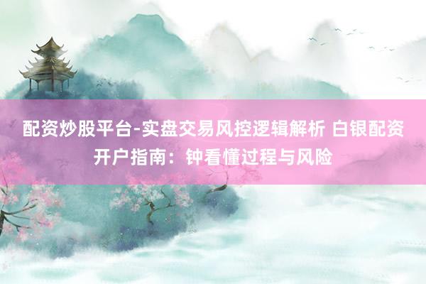 配资炒股平台-实盘交易风控逻辑解析 白银配资开户指南:钟看懂过程与风险