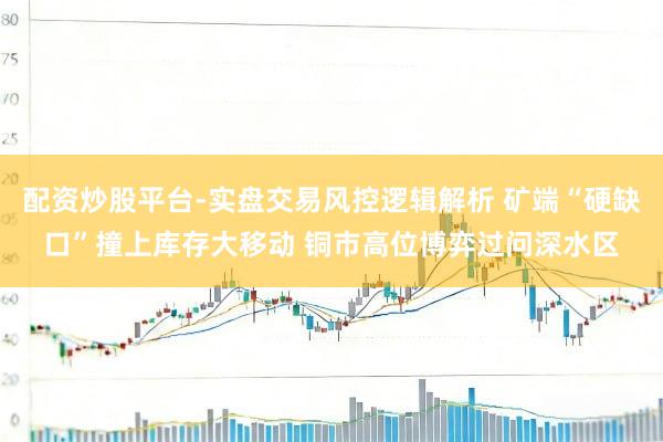 配资炒股平台-实盘交易风控逻辑解析 矿端“硬缺口”撞上库存大移动 铜市高位博弈过问深水区