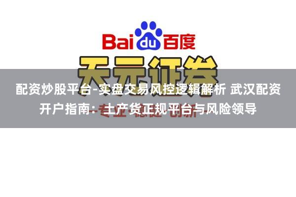 配资炒股平台-实盘交易风控逻辑解析 武汉配资开户指南：土产货正规平台与风险领导