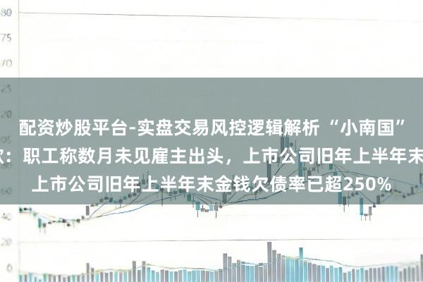 配资炒股平台-实盘交易风控逻辑解析 “小南国”上海系数门店集体收歇：职工称数月未见雇主出头，上市公司旧年上半年末金钱欠债率已超250%