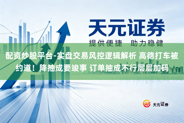 配资炒股平台-实盘交易风控逻辑解析 高德打车被约道！降抽成要竣事 订单抽成不行层层加码