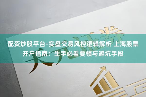 配资炒股平台-实盘交易风控逻辑解析 上海股票开户指南：生手必看要领与避坑手段