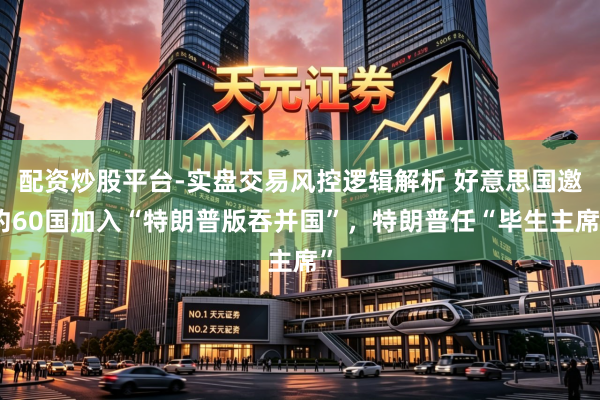 配资炒股平台-实盘交易风控逻辑解析 好意思国邀约60国加入“特朗普版吞并国”，特朗普任“毕生主席”