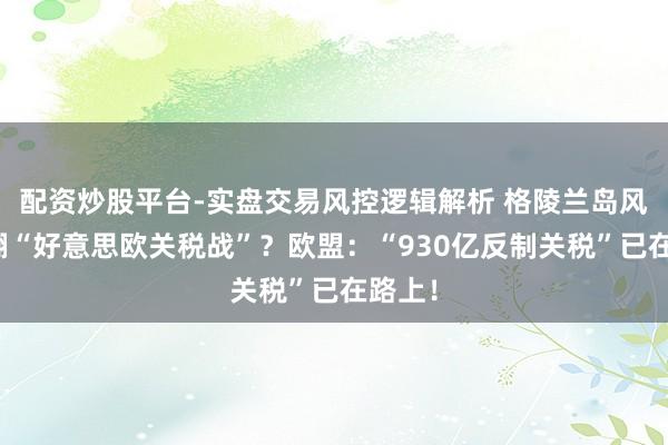 配资炒股平台-实盘交易风控逻辑解析 格陵兰岛风云掀翻“好意思欧关税战”？欧盟：“930亿反制关税”已在路上！
