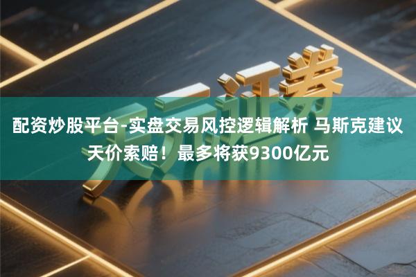 配资炒股平台-实盘交易风控逻辑解析 马斯克建议天价索赔！最多将获9300亿元