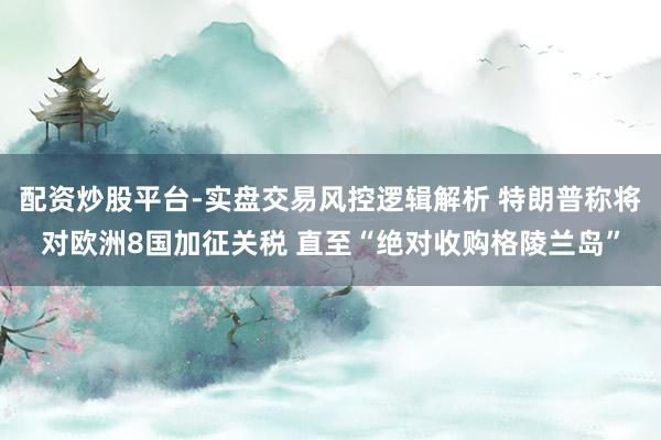 配资炒股平台-实盘交易风控逻辑解析 特朗普称将对欧洲8国加征关税 直至“绝对收购格陵兰岛”