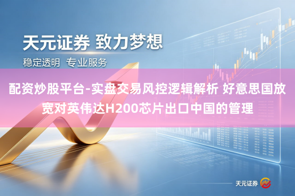 配资炒股平台-实盘交易风控逻辑解析 好意思国放宽对英伟达H200芯片出口中国的管理