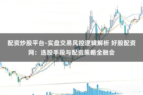 配资炒股平台-实盘交易风控逻辑解析 好股配资网：选股手段与配资策略全融会