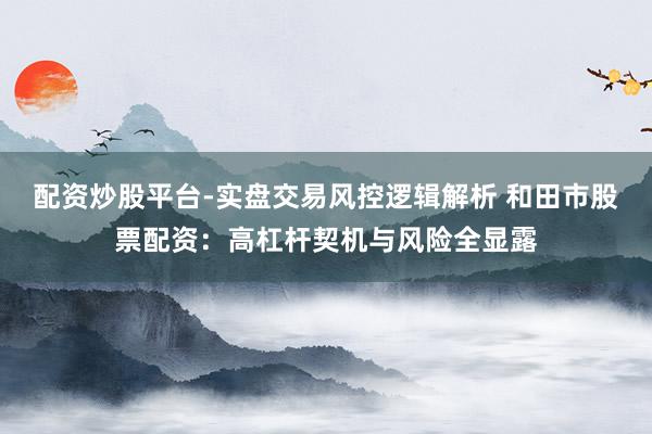 配资炒股平台-实盘交易风控逻辑解析 和田市股票配资：高杠杆契机与风险全显露