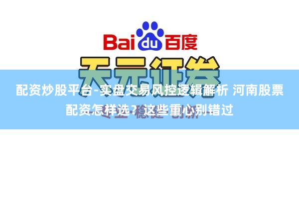 配资炒股平台-实盘交易风控逻辑解析 河南股票配资怎样选？这些重心别错过