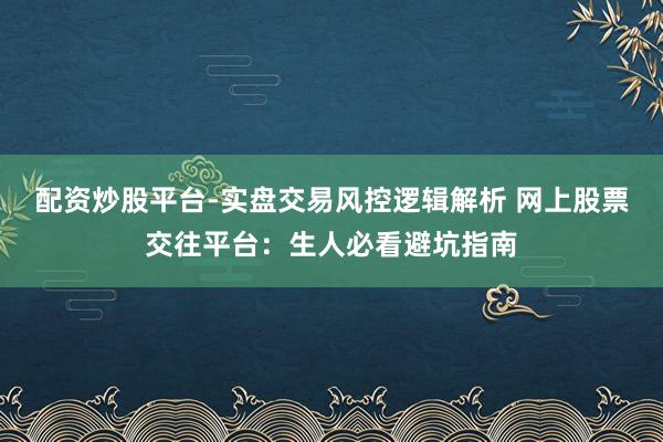 配资炒股平台-实盘交易风控逻辑解析 网上股票交往平台：生人必看避坑指南