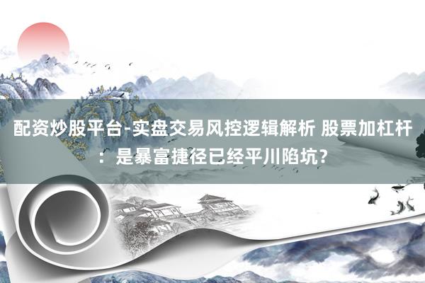 配资炒股平台-实盘交易风控逻辑解析 股票加杠杆：是暴富捷径已经平川陷坑？