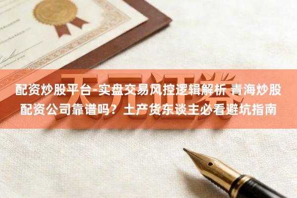 配资炒股平台-实盘交易风控逻辑解析 青海炒股配资公司靠谱吗？土产货东谈主必看避坑指南